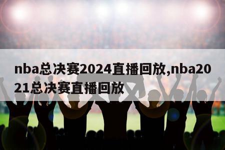 nba总决赛2024直播回放,nba2021总决赛直播回放