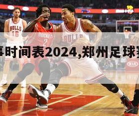 足球赛事时间表2024,郑州足球赛事时间表2024