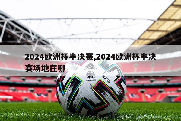 2024欧洲杯半决赛,2024欧洲杯半决赛场地在哪