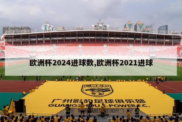 欧洲杯2024进球数,欧洲杯2021进球