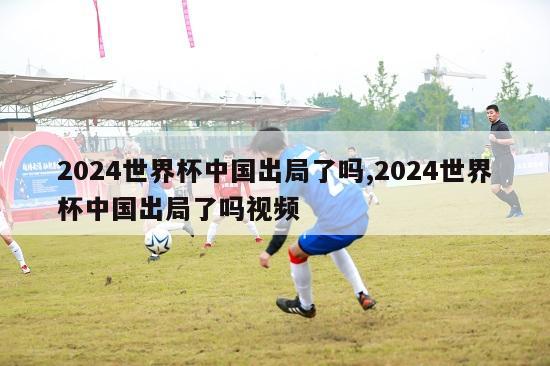 2024世界杯中国出局了吗,2024世界杯中国出局了吗视频