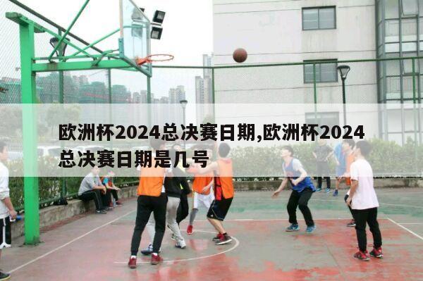 欧洲杯2024总决赛日期,欧洲杯2024总决赛日期是几号